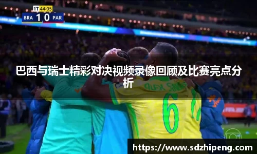 巴西与瑞士精彩对决视频录像回顾及比赛亮点分析
